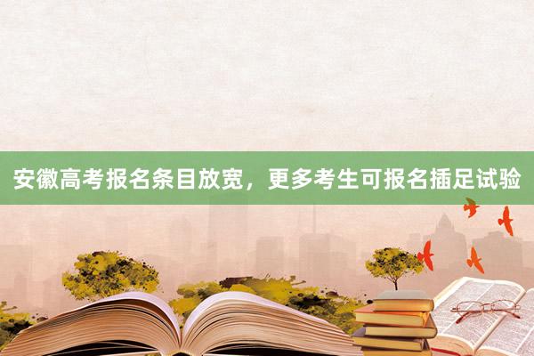 安徽高考报名条目放宽，更多考生可报名插足试验