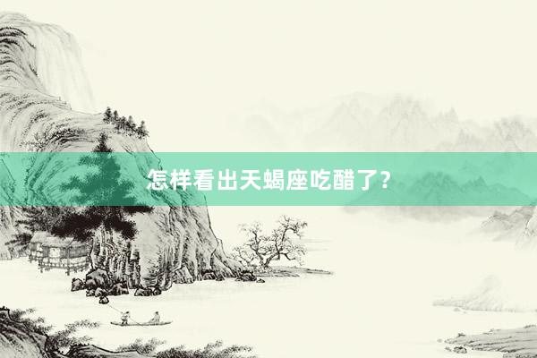 怎样看出天蝎座吃醋了？