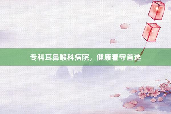 专科耳鼻喉科病院，健康看守首选